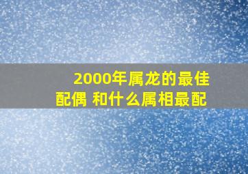 2000年属龙的最佳配偶 和什么属相最配